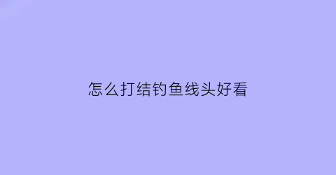 “怎么打结钓鱼线头好看(怎么打结钓鱼线头好看视频)