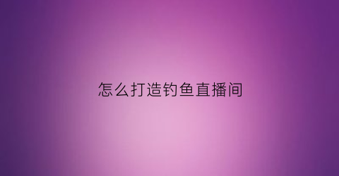 怎么打造钓鱼直播间(怎么打造钓鱼直播间呢)