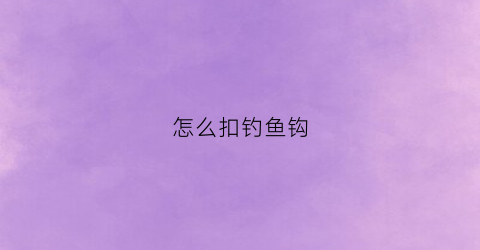 “怎么扣钓鱼钩(怎么样扣鱼钩)