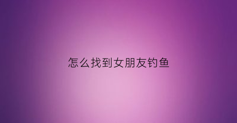怎么找到女朋友钓鱼(如何钓女朋友)