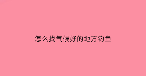 “怎么找气候好的地方钓鱼(怎样的天气好钓鱼)