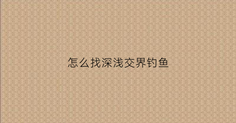 怎么找深浅交界钓鱼(怎么找深浅交界钓鱼的地方)
