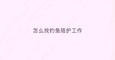 怎么找钓鱼陪护工作(陪钓员招聘)