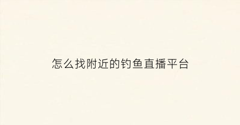 怎么找附近的钓鱼直播平台(怎么搜索附近钓鱼)