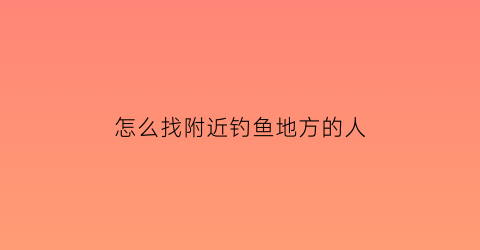 “怎么找附近钓鱼地方的人(怎么找附近钓鱼地方的人呢)