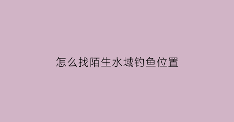 怎么找陌生水域钓鱼位置(陌生水域如何钓鱼)