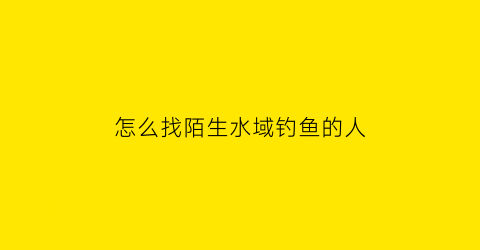 怎么找陌生水域钓鱼的人(陌生水域怎么找钓位)