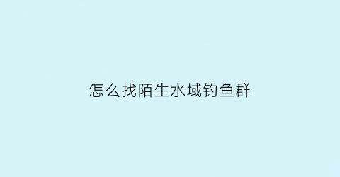 “怎么找陌生水域钓鱼群(陌生水域怎么找钓位)