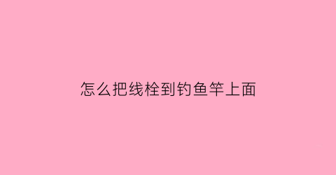 怎么把线栓到钓鱼竿上面