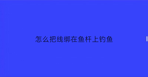 怎么把线绑在鱼杆上钓鱼