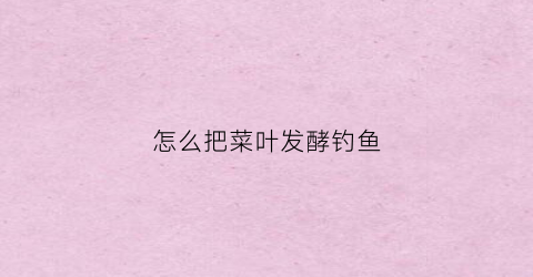 怎么把菜叶发酵钓鱼(家里的菜叶如何发酵成肥)
