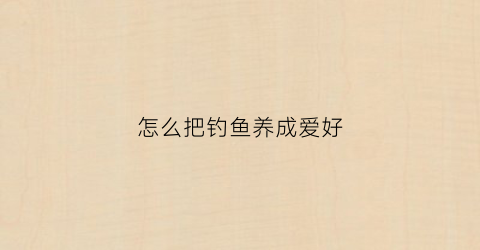 怎么把钓鱼养成爱好(怎么培养钓鱼的兴趣)