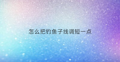 怎么把钓鱼子线调短一点(钓鱼子线长了怎么变短)