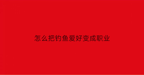 “怎么把钓鱼爱好变成职业(怎么把钓鱼爱好变成职业呢)