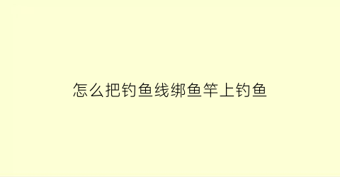 怎么把钓鱼线绑鱼竿上钓鱼(钓鱼线怎么绑到鱼竿上)