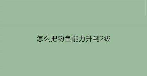 怎么把钓鱼能力升到2级(提升钓鱼等级)