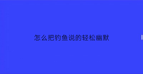 怎么把钓鱼说的轻松幽默(钓鱼怎么说的有文化一点)