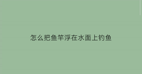 “怎么把鱼竿浮在水面上钓鱼(怎么把鱼竿浮在水面上钓鱼视频)