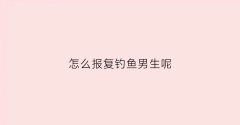 怎么报复钓鱼男生呢(怎么报复捞女)