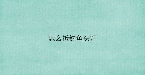 怎么拆钓鱼头灯(钓鱼灯怎样拆)