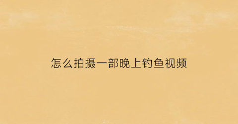 怎么拍摄一部晚上钓鱼视频(晚上钓鱼的视频大全)