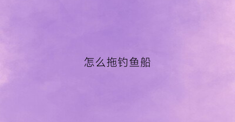 “怎么拖钓鱼船(拖钓渔船)