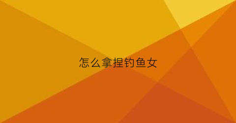怎么拿捏钓鱼女(如何钓一个女人)