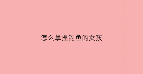 怎么拿捏钓鱼的女孩(如何钓一个女人)