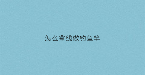 怎么拿线做钓鱼竿(钓鱼线制作)