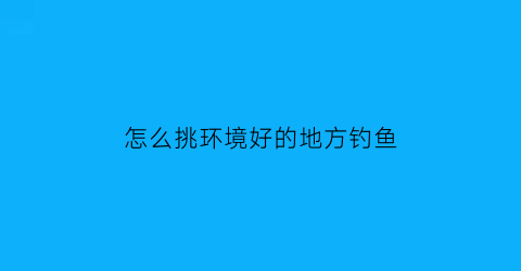 怎么挑环境好的地方钓鱼(钓鱼怎么找地方好钓)