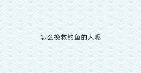 怎么挽救钓鱼的人呢(钓鱼的人怎么处理鱼)