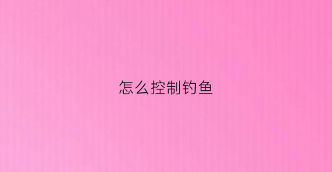 怎么控制钓鱼(怎么控制钓鱼只钓小鱼)