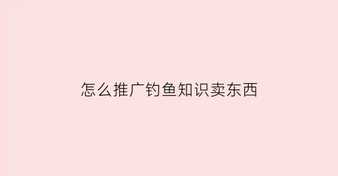 “怎么推广钓鱼知识卖东西(怎么推广钓鱼知识卖东西的人)