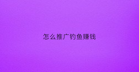 “怎么推广钓鱼赚钱(打鱼怎么推广拉人)