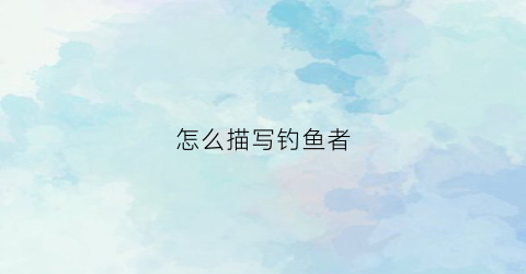 怎么描写钓鱼者(怎样描写钓鱼的人)