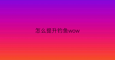 “怎么提升钓鱼wow(怎么提升钓鱼的概率原神)