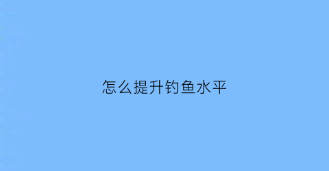 怎么提升钓鱼水平(怎么提升钓鱼水平呢)