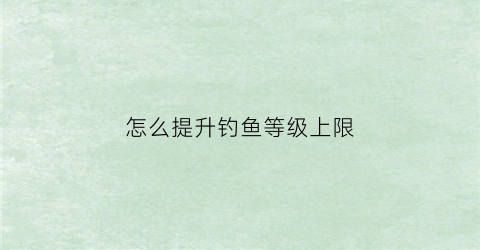 怎么提升钓鱼等级上限(怎么提升钓鱼等级上限的方法)