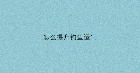 怎么提升钓鱼运气(如何快速提升钓鱼技能)