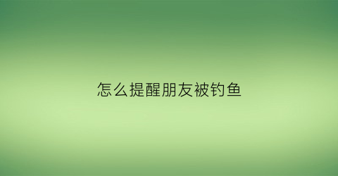 怎么提醒朋友被钓鱼(朋友钓鱼怎么预祝)
