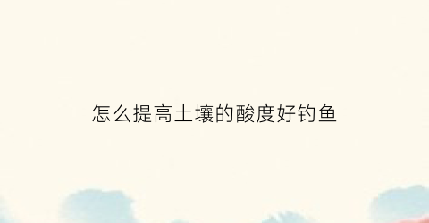 “怎么提高土壤的酸度好钓鱼(如何提升土壤酸性)