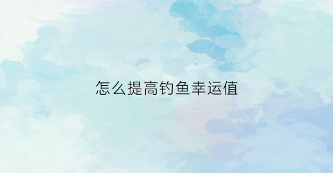 “怎么提高钓鱼幸运值(怎么提高钓鱼幸运值的技巧)