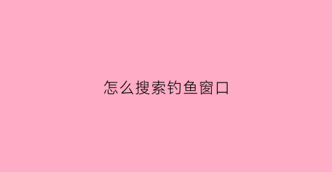 怎么搜索钓鱼窗口(钓鱼人找钓鱼点怎么找)