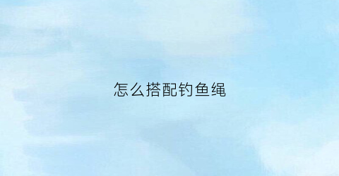 怎么搭配钓鱼绳(钓鱼绳怎么绑到钓鱼竿)