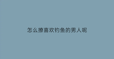 “怎么撩喜欢钓鱼的男人呢(喜欢钓鱼怎么能钓鱼赚钱)