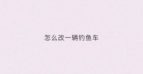 怎么改一辆钓鱼车(定制钓鱼车)
