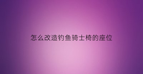 怎么改造钓鱼骑士椅的座位(钓鱼座椅大全)