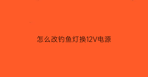 怎么改钓鱼灯换12V电源(钓鱼灯如何更换电池)