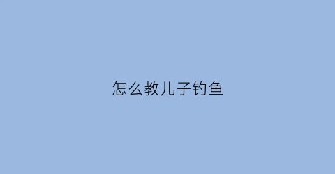 怎么教儿子钓鱼(怎么教儿子钓鱼呢)