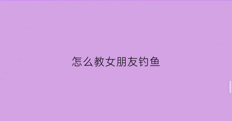 怎么教女朋友钓鱼(怎么教女朋友钓鱼视频)